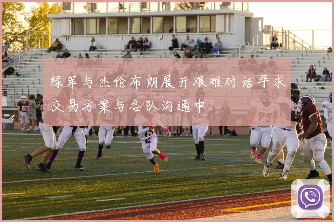 绿军与杰伦布朗展开艰难对话寻求交易方案与各队沟通中