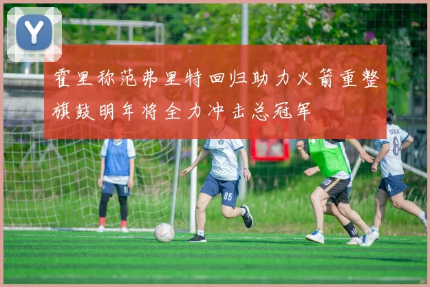 霍里称范弗里特回归助力火箭重整旗鼓明年将全力冲击总冠军