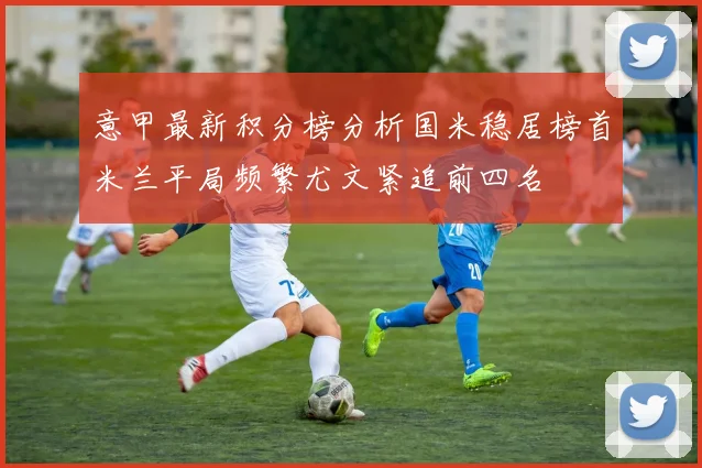 意甲最新积分榜分析国米稳居榜首米兰平局频繁尤文紧追前四名