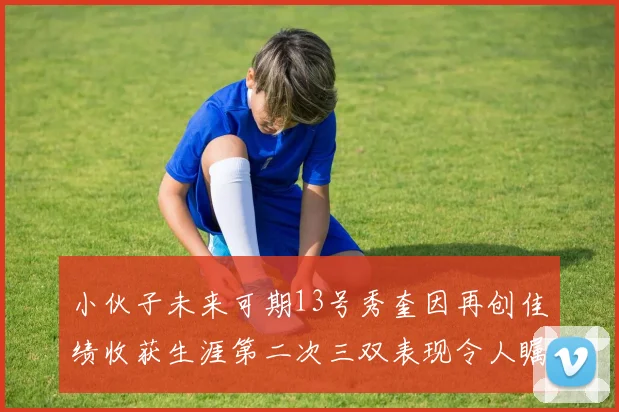 小伙子未来可期13号秀奎因再创佳绩收获生涯第二次三双表现令人瞩目
