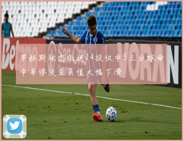 罗林斯状态低迷14投仅中5三分球命中率惨淡正负值大幅下滑