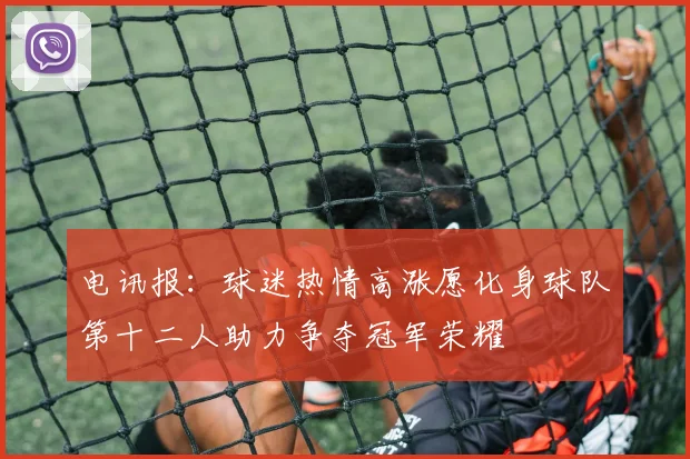 电讯报：球迷热情高涨愿化身球队第十二人助力争夺冠军荣耀