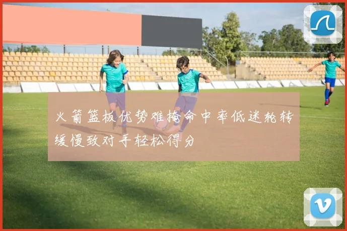 火箭篮板优势难掩命中率低迷轮转缓慢致对手轻松得分