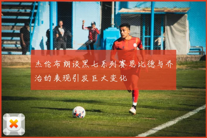 杰伦布朗谈黑七系列赛恩比德与乔治的表现引发巨大变化