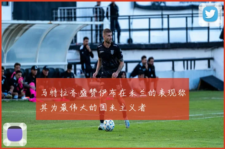 马特拉齐盛赞伊布在米兰的表现称其为最伟大的国米主义者