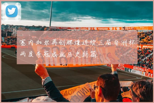 塞内加尔再创辉煌连续三届非洲杯两度夺冠成就历史新篇