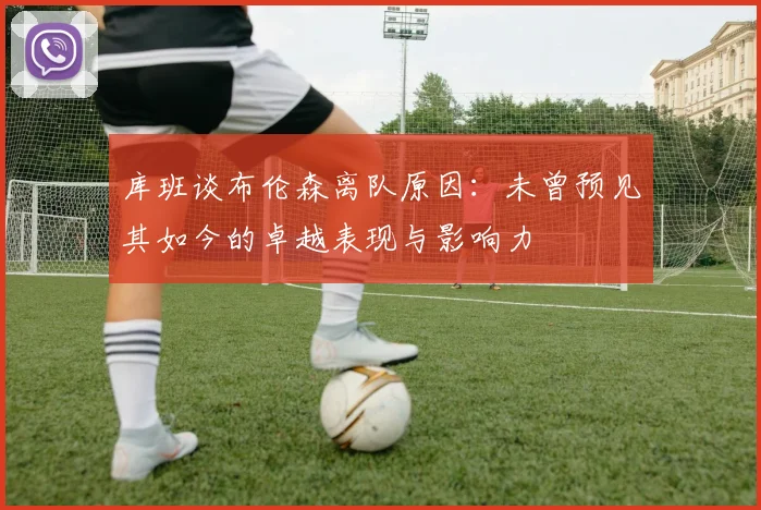 库班谈布伦森离队原因：未曾预见其如今的卓越表现与影响力