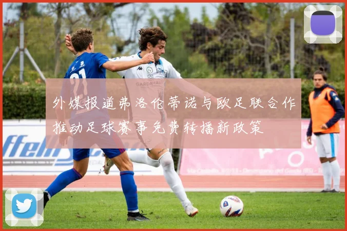 外媒报道弗洛伦蒂诺与欧足联合作推动足球赛事免费转播新政策