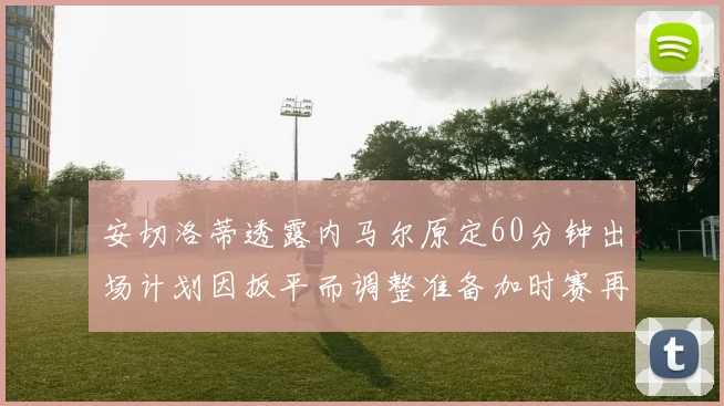 安切洛蒂透露内马尔原定60分钟出场计划因扳平而调整准备加时赛再换上他