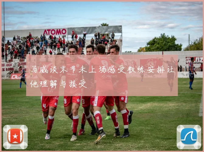 马威谈末节未上场感受教练安排让他理解与接受