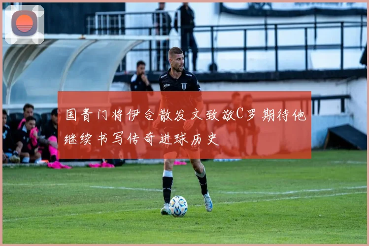 国青门将伊合散发文致敬C罗期待他继续书写传奇进球历史