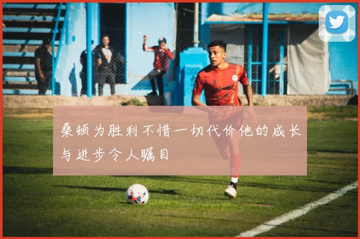 桑顿为胜利不惜一切代价他的成长与进步令人瞩目
