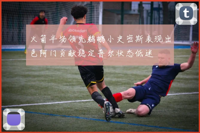 火箭半场领先鹈鹕小史密斯表现出色阿门贡献稳定普尔状态低迷