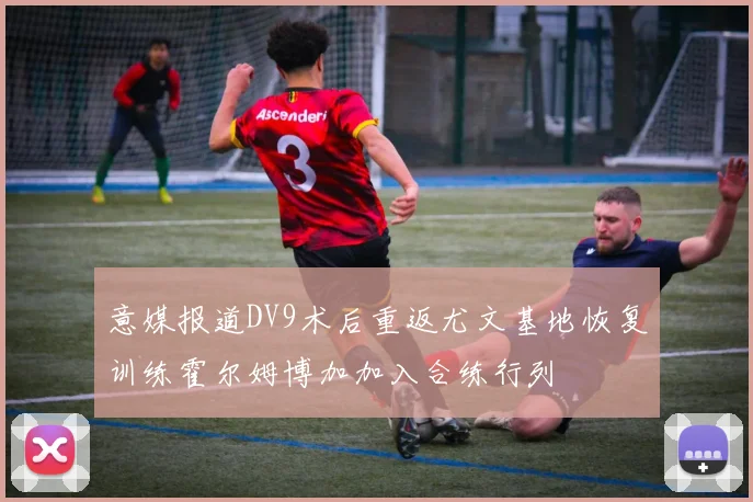 意媒报道DV9术后重返尤文基地恢复训练霍尔姆博加加入合练行列