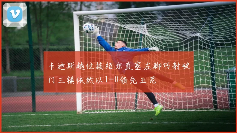 卡迪斯越位接绍尔直塞左脚巧射破门三镇依然以1-0领先玉昆