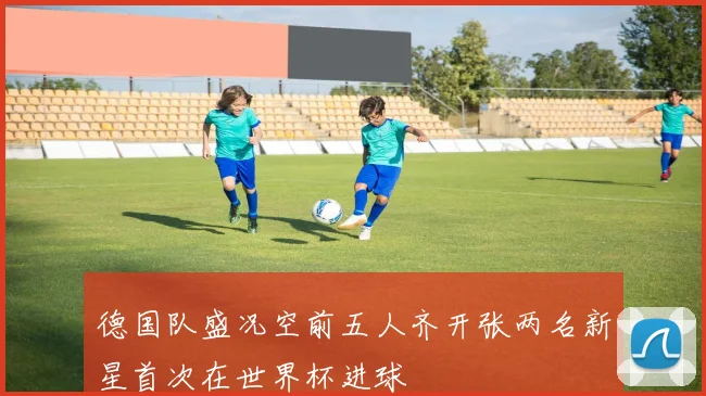 德国队盛况空前五人齐开张两名新星首次在世界杯进球