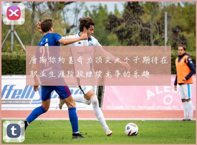 唐斯称约基奇为顶尖大个子期待在职业生涯阶段继续竞争的乐趣