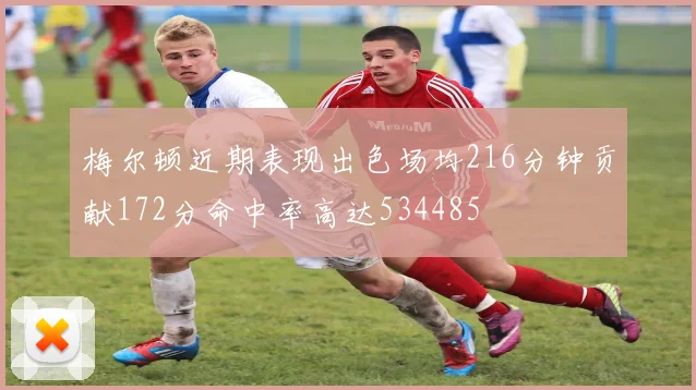 梅尔顿近期表现出色场均216分钟贡献172分命中率高达534485