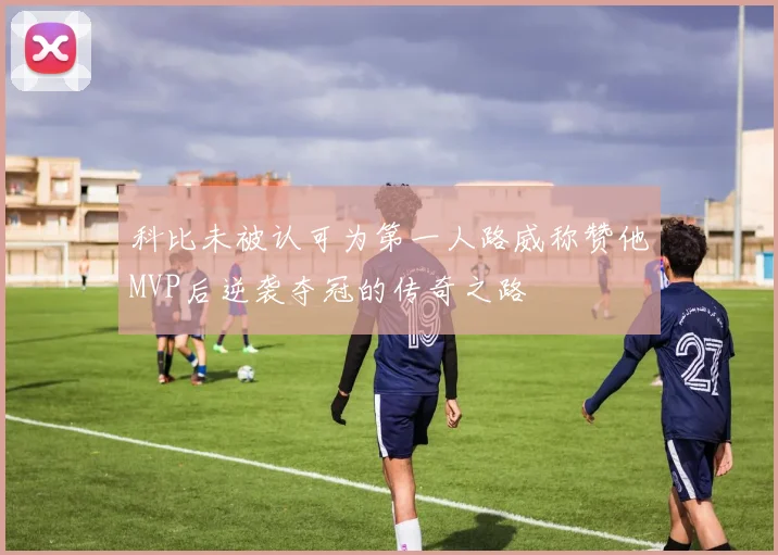 科比未被认可为第一人路威称赞他MVP后逆袭夺冠的传奇之路