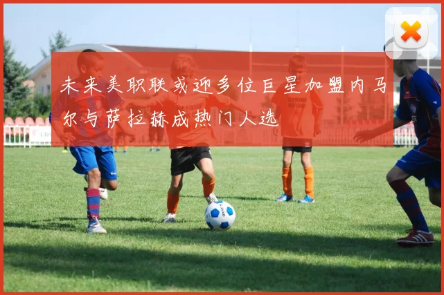 未来美职联或迎多位巨星加盟内马尔与萨拉赫成热门人选