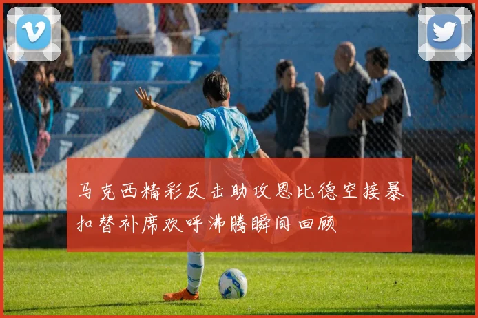 马克西精彩反击助攻恩比德空接暴扣替补席欢呼沸腾瞬间回顾