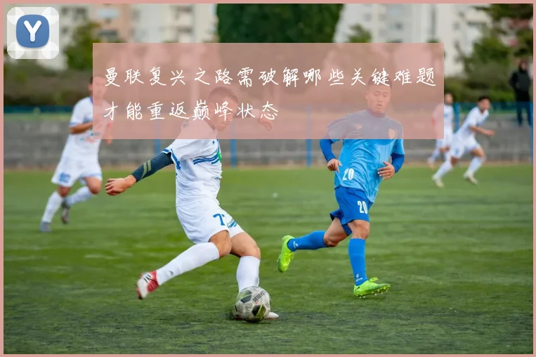 曼联复兴之路需破解哪些关键难题才能重返巅峰状态