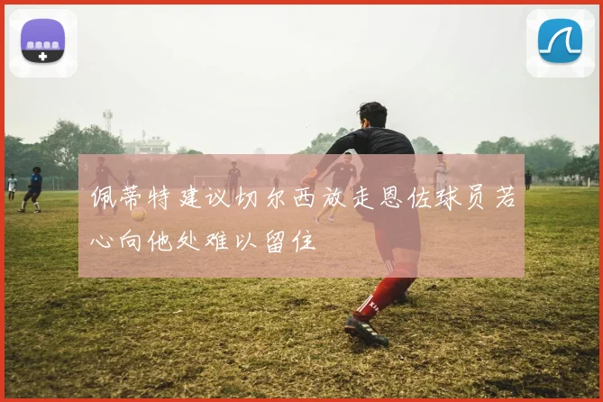 佩蒂特建议切尔西放走恩佐球员若心向他处难以留住